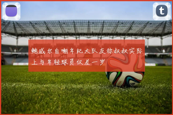 鲍威尔自嘲年纪大队友称叔叔实际上与年轻球员仅差一岁