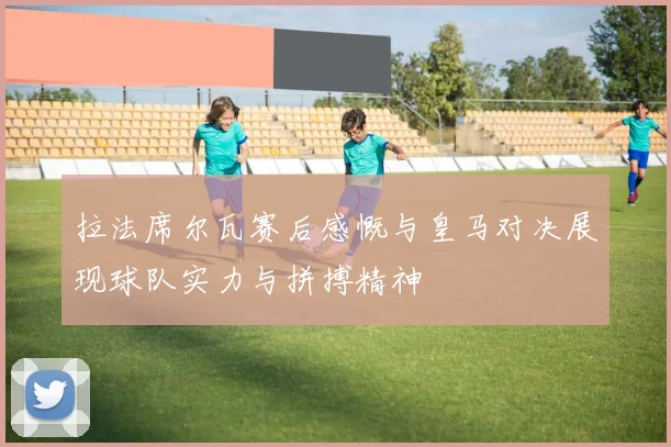 拉法席尔瓦赛后感慨与皇马对决展现球队实力与拼搏精神