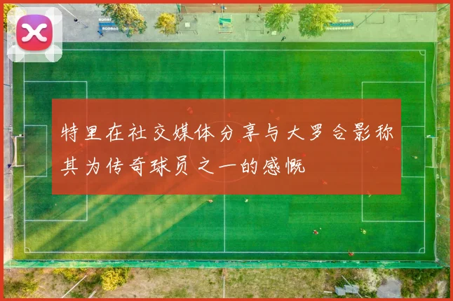特里在社交媒体分享与大罗合影称其为传奇球员之一的感慨