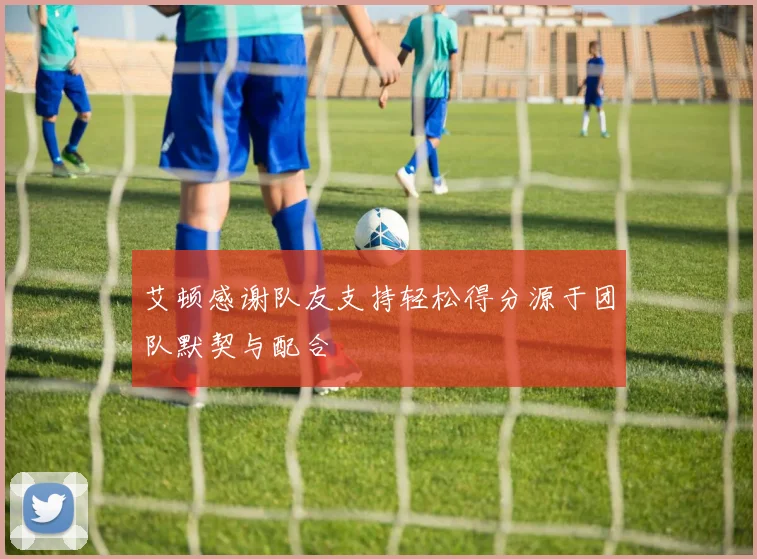 艾顿感谢队友支持轻松得分源于团队默契与配合