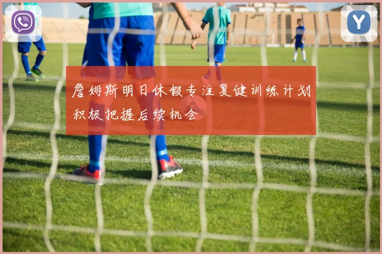 詹姆斯明日休假专注复健训练计划积极把握后续机会