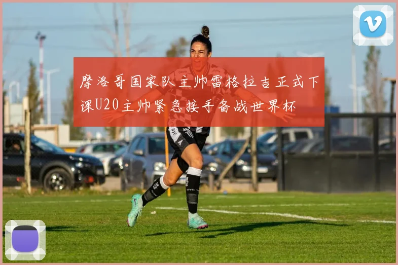 摩洛哥国家队主帅雷格拉吉正式下课U20主帅紧急接手备战世界杯