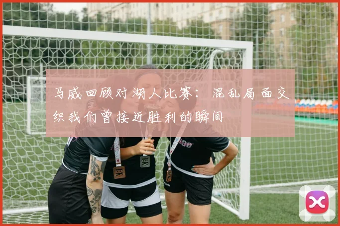 马威回顾对湖人比赛：混乱局面交织我们曾接近胜利的瞬间