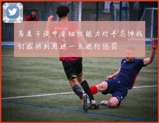 乌度卡谈申京组织能力对手忌惮我们成功利用这一点进行惩罚