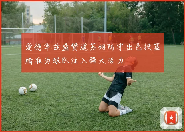 爱德华兹盛赞道苏姆防守出色投篮精准为球队注入强大活力
