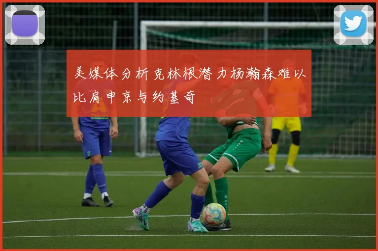 美媒体分析克林根潜力杨瀚森难以比肩申京与约基奇