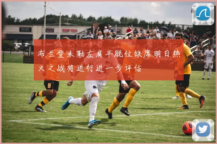 布兰登米勒左肩半脱位缺席明日热火之战将进行进一步评估