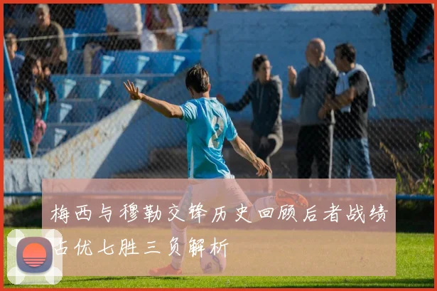 梅西与穆勒交锋历史回顾后者战绩占优七胜三负解析