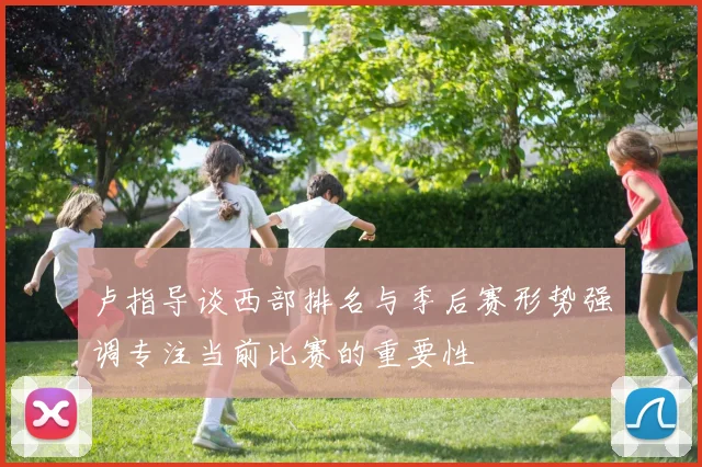 卢指导谈西部排名与季后赛形势强调专注当前比赛的重要性