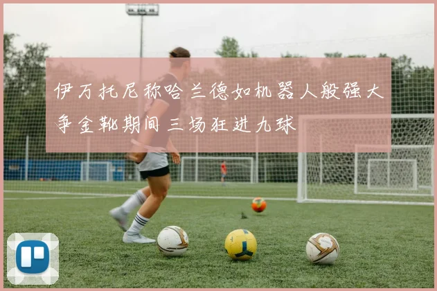 伊万托尼称哈兰德如机器人般强大争金靴期间三场狂进九球
