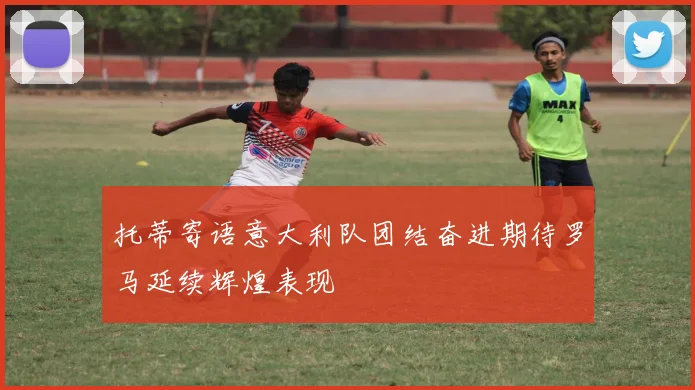 托蒂寄语意大利队团结奋进期待罗马延续辉煌表现