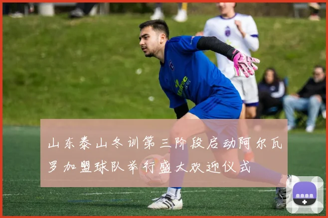 山东泰山冬训第三阶段启动阿尔瓦罗加盟球队举行盛大欢迎仪式