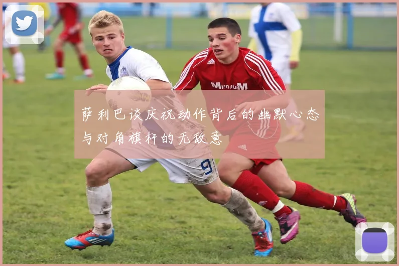 萨利巴谈庆祝动作背后的幽默心态与对角旗杆的无敌意