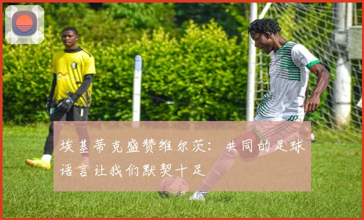 埃基蒂克盛赞维尔茨：共同的足球语言让我们默契十足