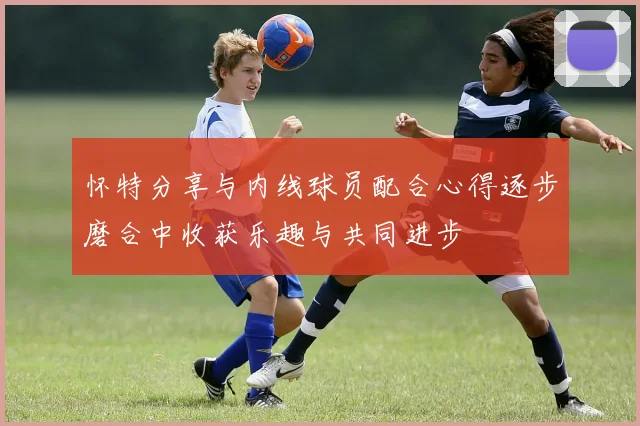 怀特分享与内线球员配合心得逐步磨合中收获乐趣与共同进步