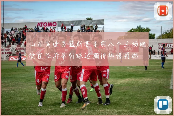 山东高速男篮新赛季前八个主场继续在临沂举行球迷期待热情再燃