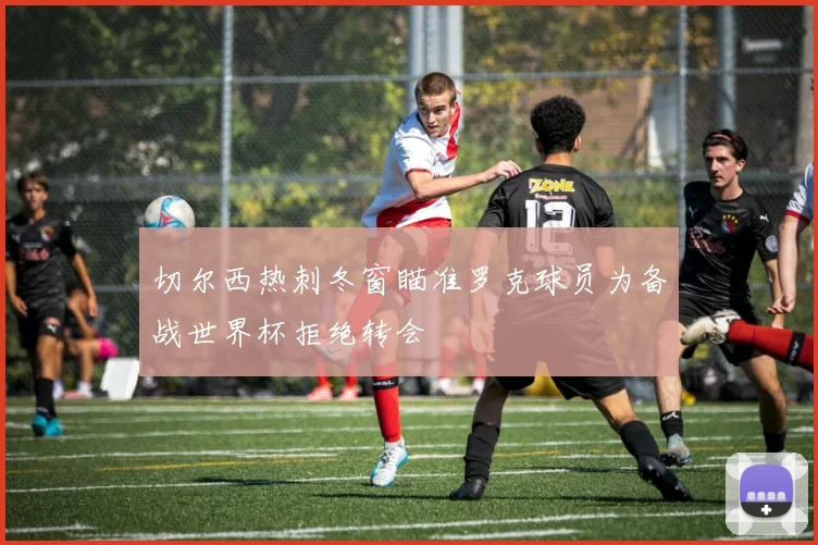 切尔西热刺冬窗瞄准罗克球员为备战世界杯拒绝转会