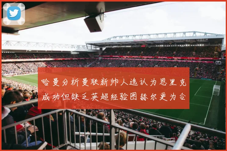 哈曼分析曼联新帅人选认为恩里克成功但缺乏英超经验图赫尔更为合适