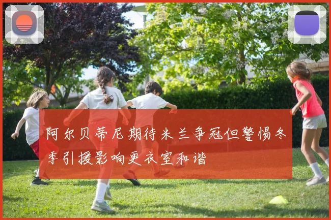 阿尔贝蒂尼期待米兰争冠但警惕冬季引援影响更衣室和谐