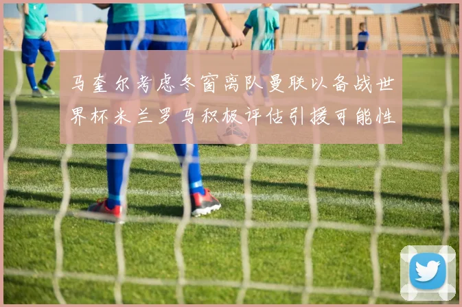 马奎尔考虑冬窗离队曼联以备战世界杯米兰罗马积极评估引援可能性